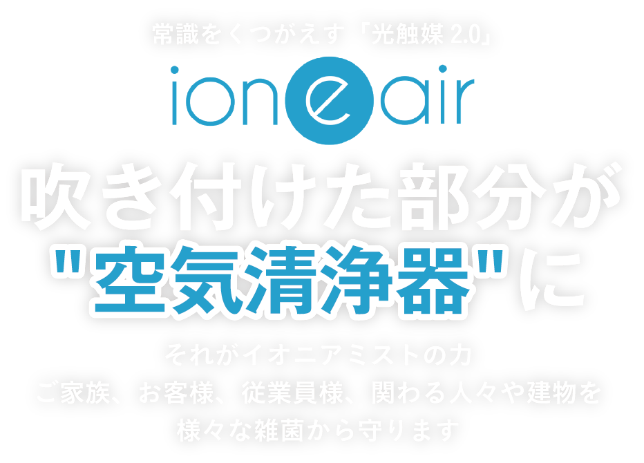 常識をくつがえす「光触媒2.0」ioneair吹き付けた部分が空気清浄器にそれがイオニアミストの力ご家族、お客様、従業員様、関わる人々や建物を様々な雑菌から守ります